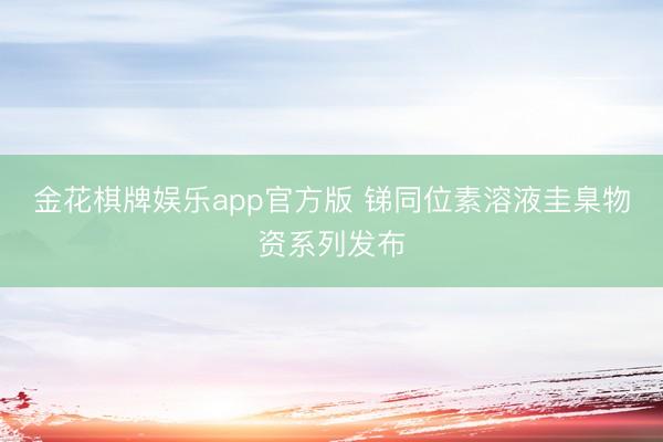 金花棋牌娱乐app官方版 锑同位素溶液圭臬物资系列发布