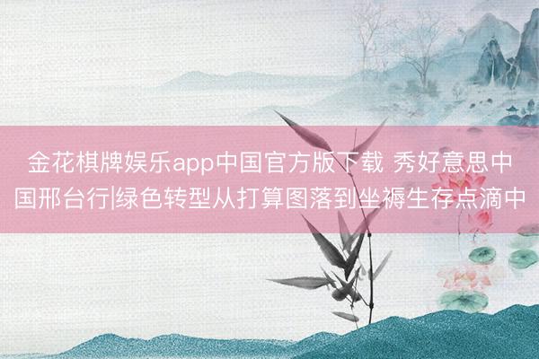 金花棋牌娱乐app中国官方版下载 秀好意思中国邢台行|绿色转型从打算图落到坐褥生存点滴中