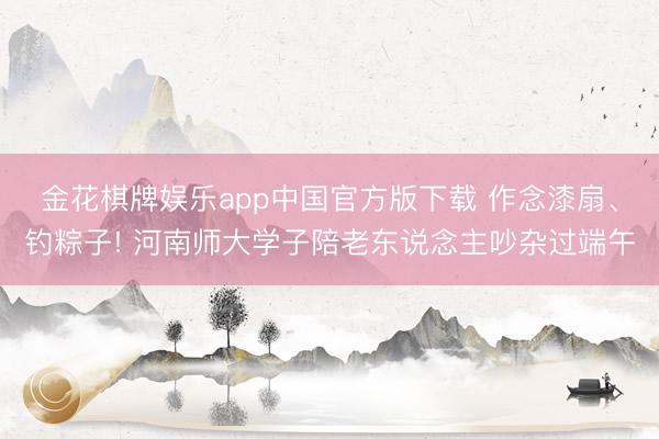 金花棋牌娱乐app中国官方版下载 作念漆扇、钓粽子! 河南师大学子陪老东说念主吵杂过端午